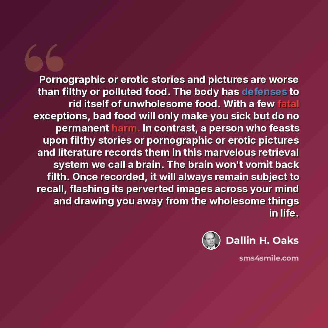 “Pornographic or erotic stories and pictures are worse than filthy or polluted food. The body has defenses to rid itself of unwholesome food. With a few fatal exceptions, bad food will only make you sick but do no permanent harm. In contrast, a person who feasts upon filthy stories or pornographic…” quote by Dallin H. Oaks