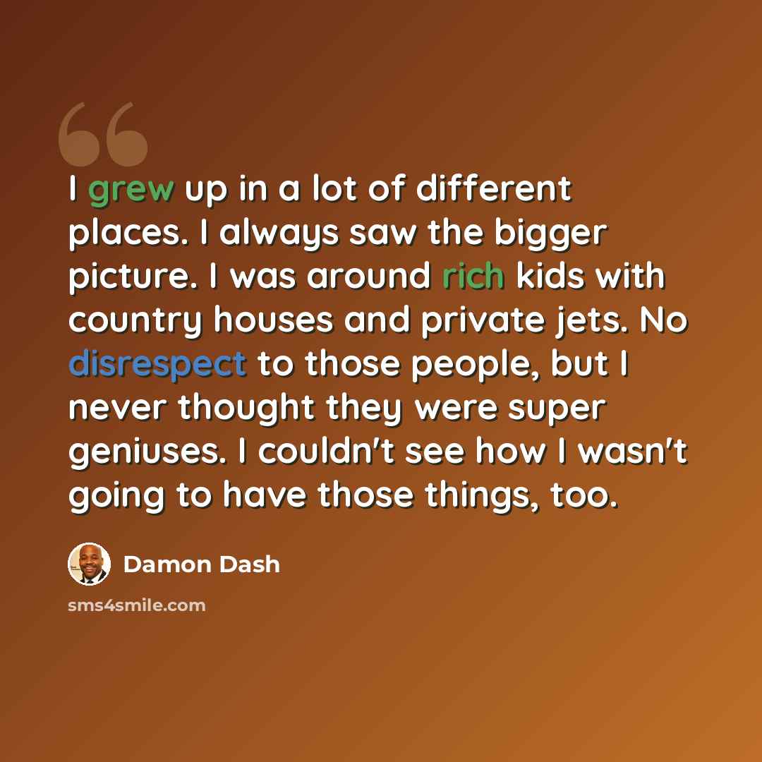 “I grew up in a lot of different places. I always saw the bigger picture. I was around rich kids with country houses and private jets. No disrespect to those people, but I never thought they were super geniuses. I couldn't see how I wasn't going to have those things, too.” quote by Damon Dash