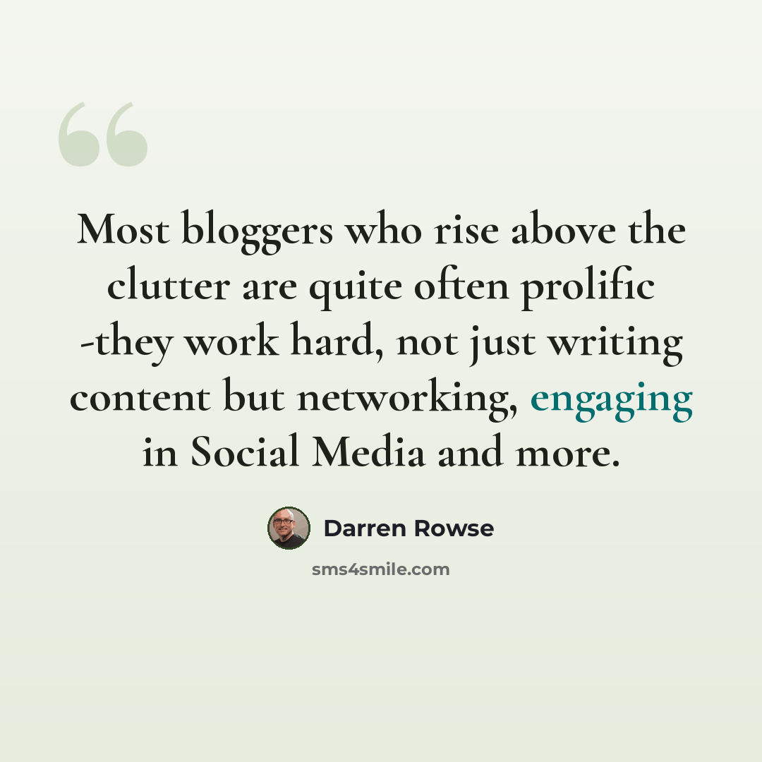 “Most bloggers who rise above the clutter are quite often prolific -they work hard, not just writing content but networking, engaging in Social Media and more.” quote by Darren Rowse