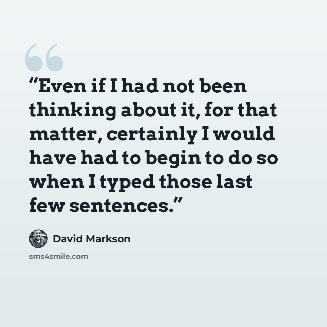 “Even if I had not been thinking about it, for that matter, certainly I would have had to begin to do so when I typed those last few sentences.” quote by David Markson