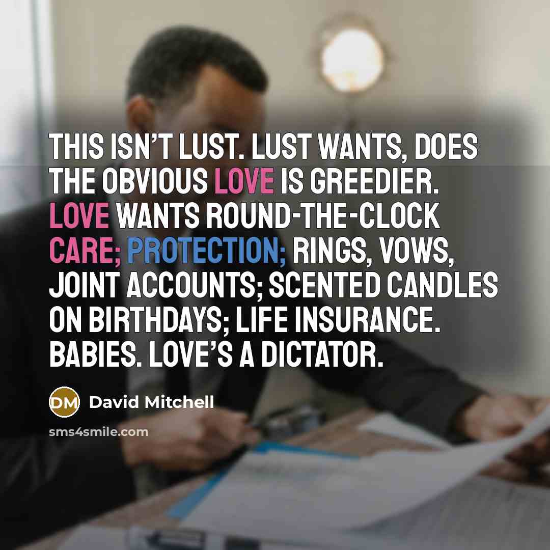 “This isn’t lust. Lust wants, does the obvious Love is greedier. Love wants round-the-clock care; protection; rings, vows, joint accounts; scented candles on birthdays; life insurance. Babies. Love’s a dictator.” quote by David Mitchell