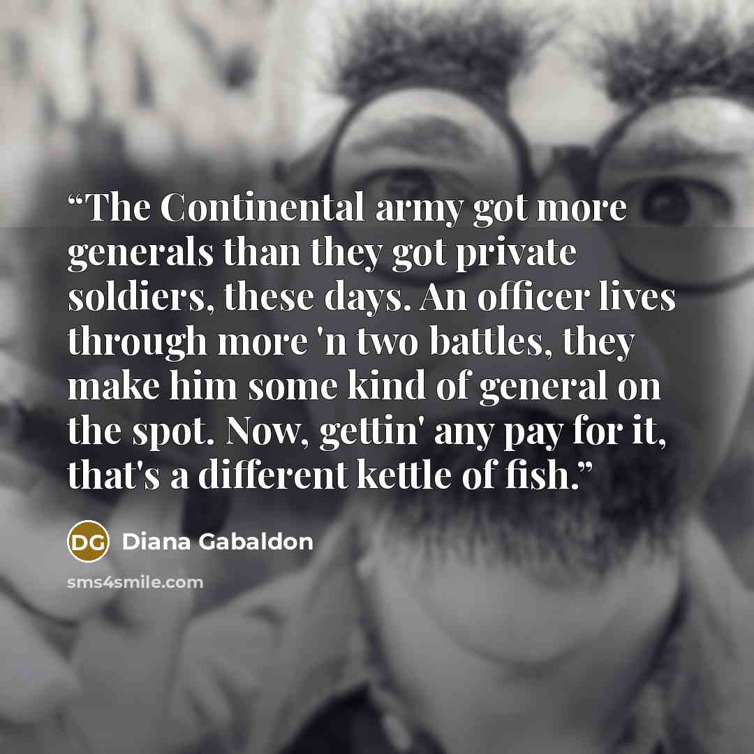 “The Continental army got more generals than they got private soldiers, these days. An officer lives through more 'n two battles, they make him some kind of general on the spot. Now, gettin' any pay for it, that's a different kettle of fish.” quote by Diana Gabaldon