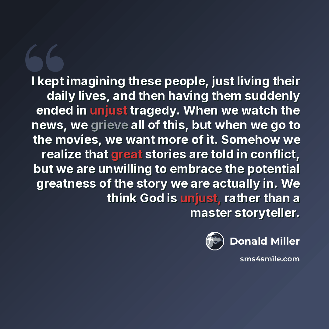 “I kept imagining these people, just living their daily lives, and then having them suddenly ended in unjust tragedy. When we watch the news, we grieve all of this, but when we go to the movies, we want more of it. Somehow we realize that great stories are told in conflict, but we are unwilling to…” quote by Donald Miller