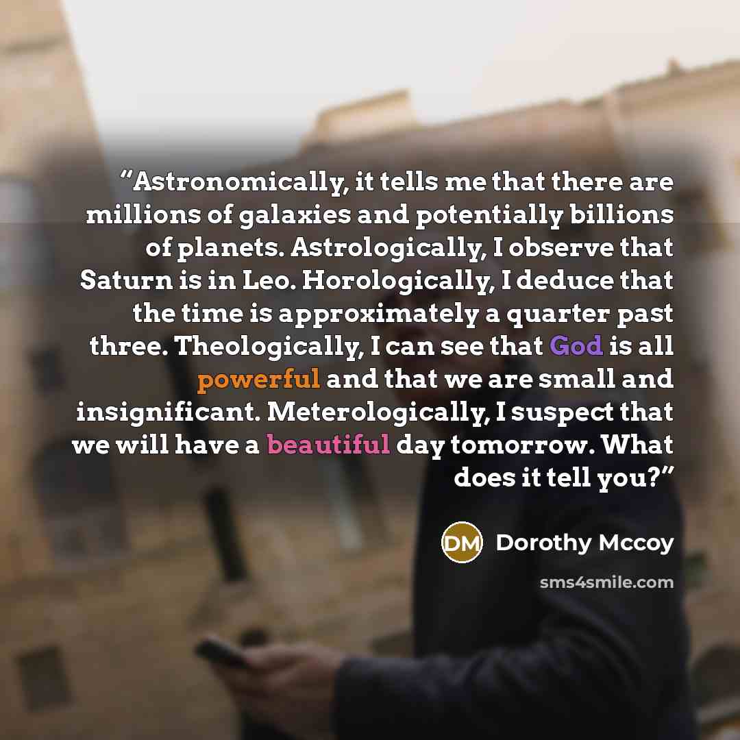 “Astronomically, it tells me that there are millions of galaxies and potentially billions of planets. Astrologically, I observe that Saturn is in Leo. Horologically, I deduce that the time is approximately a quarter past three. Theologically, I can see that God is all powerful and that we are small…” quote by Dorothy Mccoy