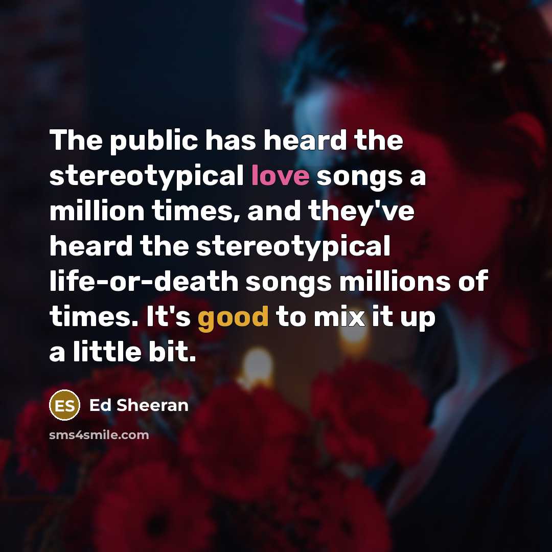 “The public has heard the stereotypical love songs a million times, and they've heard the stereotypical life-or-death songs millions of times. It's good to mix it up a little bit.” quote by Ed Sheeran