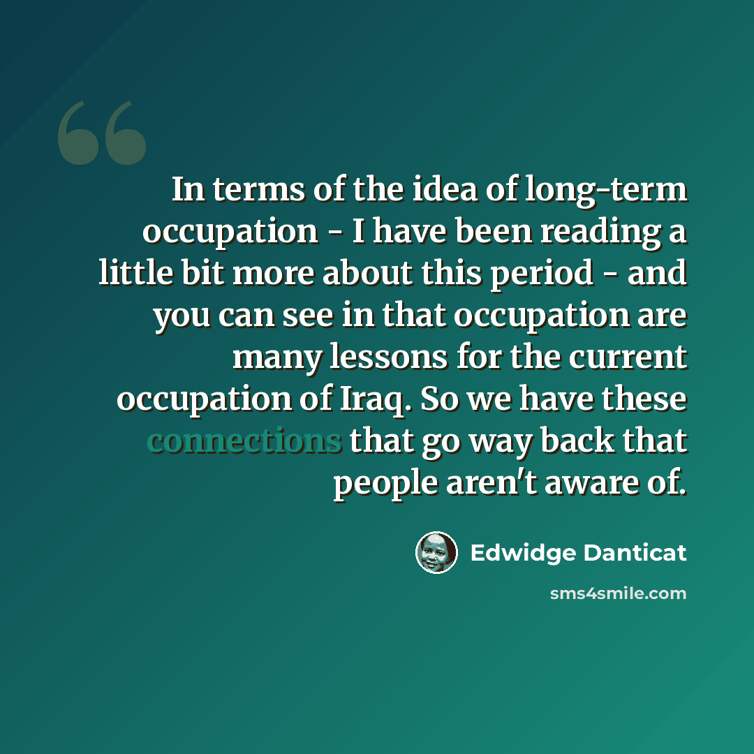 “In terms of the idea of long-term occupation - I have been reading a little bit more about this period - and you can see in that occupation are many lessons for the current occupation of Iraq. So we have these connections that go way back that people aren't aware of.” quote by Edwidge Danticat