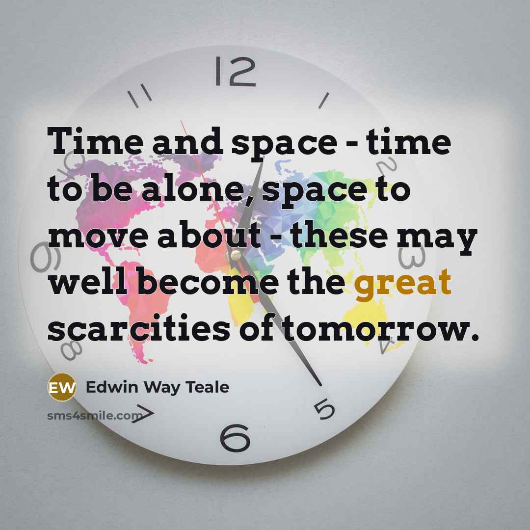 “Time and space - time to be alone, space to move about - these may well become the great scarcities of tomorrow.” quote by Edwin Way Teale
