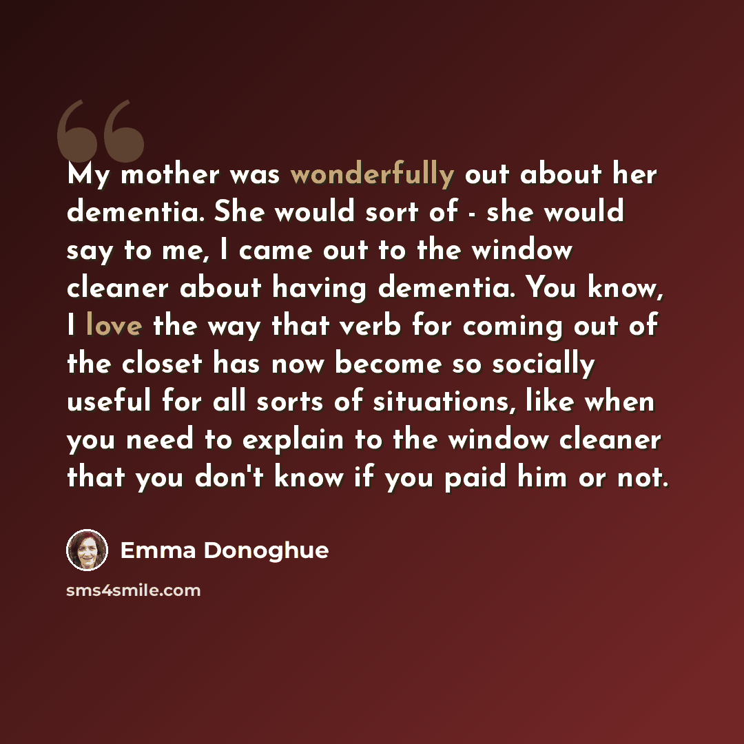 “My mother was wonderfully out about her dementia. She would sort of - she would say to me, I came out to the window cleaner about having dementia. You know, I love the way that verb for coming out of the closet has now become so socially useful for all sorts of situations, like when you need to…” quote by Emma Donoghue