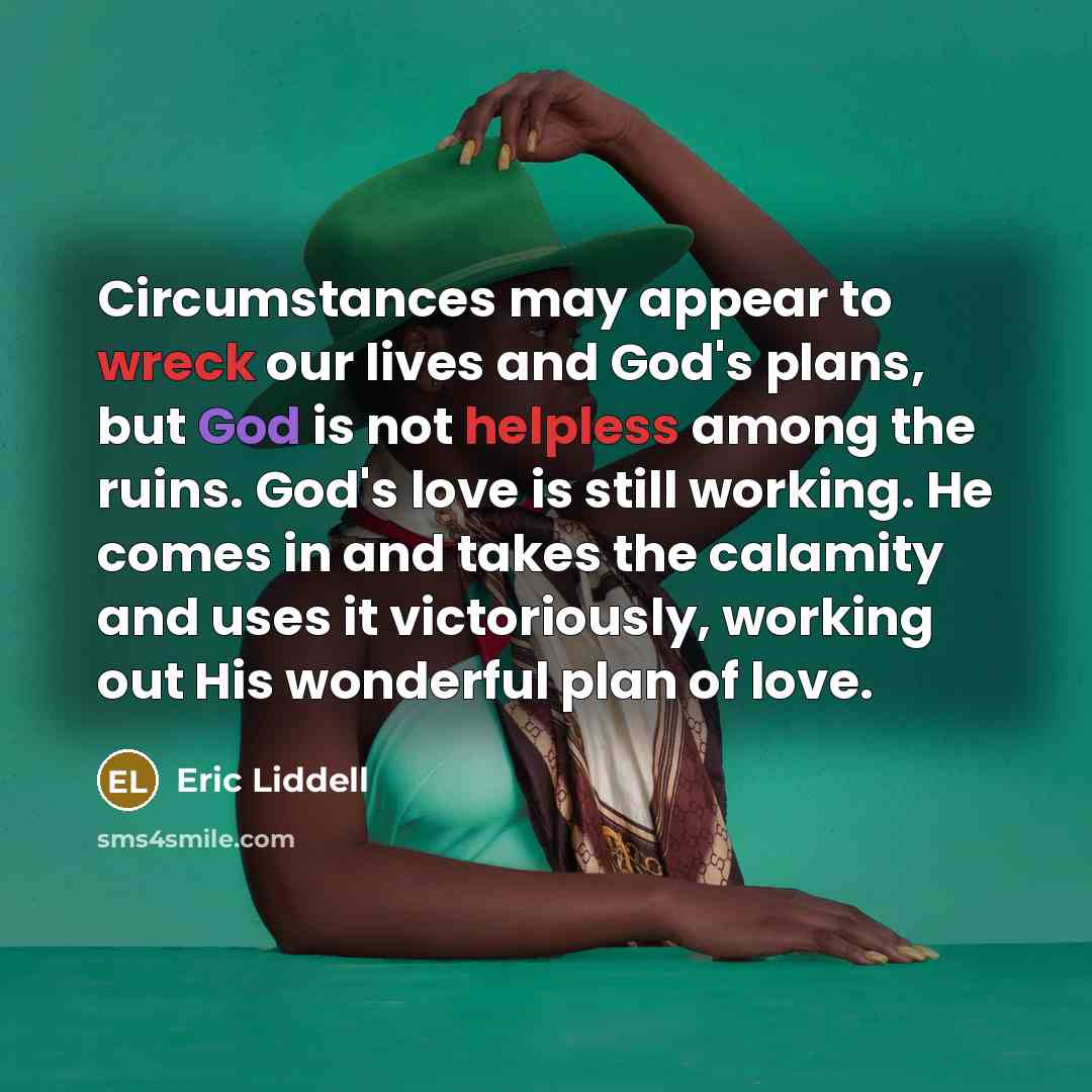 “Circumstances may appear to wreck our lives and God's plans, but God is not helpless among the ruins. God's love is still working. He comes in and takes the calamity and uses it victoriously, working out His wonderful plan of love.” quote by Eric Liddell