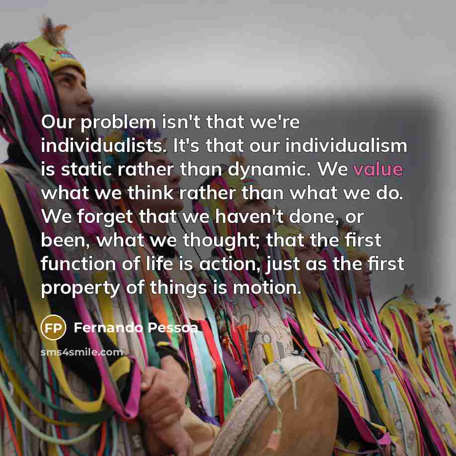 “Our problem isn't that we're individualists. It's that our individualism is static rather than dynamic. We value what we think rather than what we do. We forget that we haven't done, or been, what we thought; that the first function of life is action, just as the first property of things is motion.” quote by Fernando Pessoa