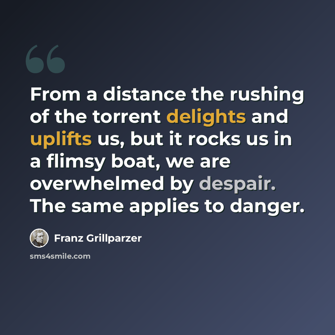 “From a distance the rushing of the torrent delights and uplifts us, but it rocks us in a flimsy boat, we are overwhelmed by despair. The same applies to danger.” quote by Franz Grillparzer