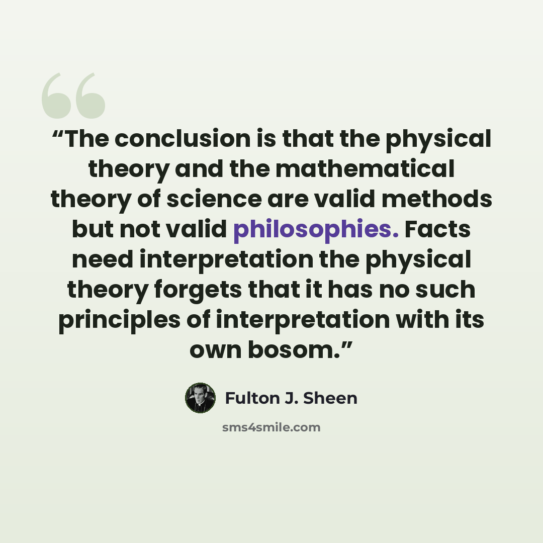 “The conclusion is that the physical theory and the mathematical theory of science are valid methods but not valid philosophies. Facts need interpretation the physical theory forgets that it has no such principles of interpretation with its own bosom.” quote by Fulton J. Sheen