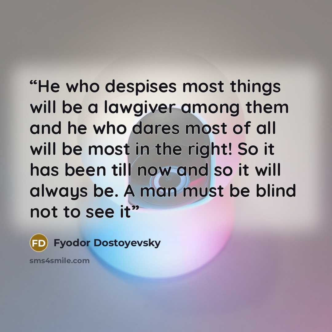 “He who despises most things will be a lawgiver among them and he who dares most of all will be most in the right! So it has been till now and so it will always be. A man must be blind not to see it” quote by Fyodor Dostoyevsky