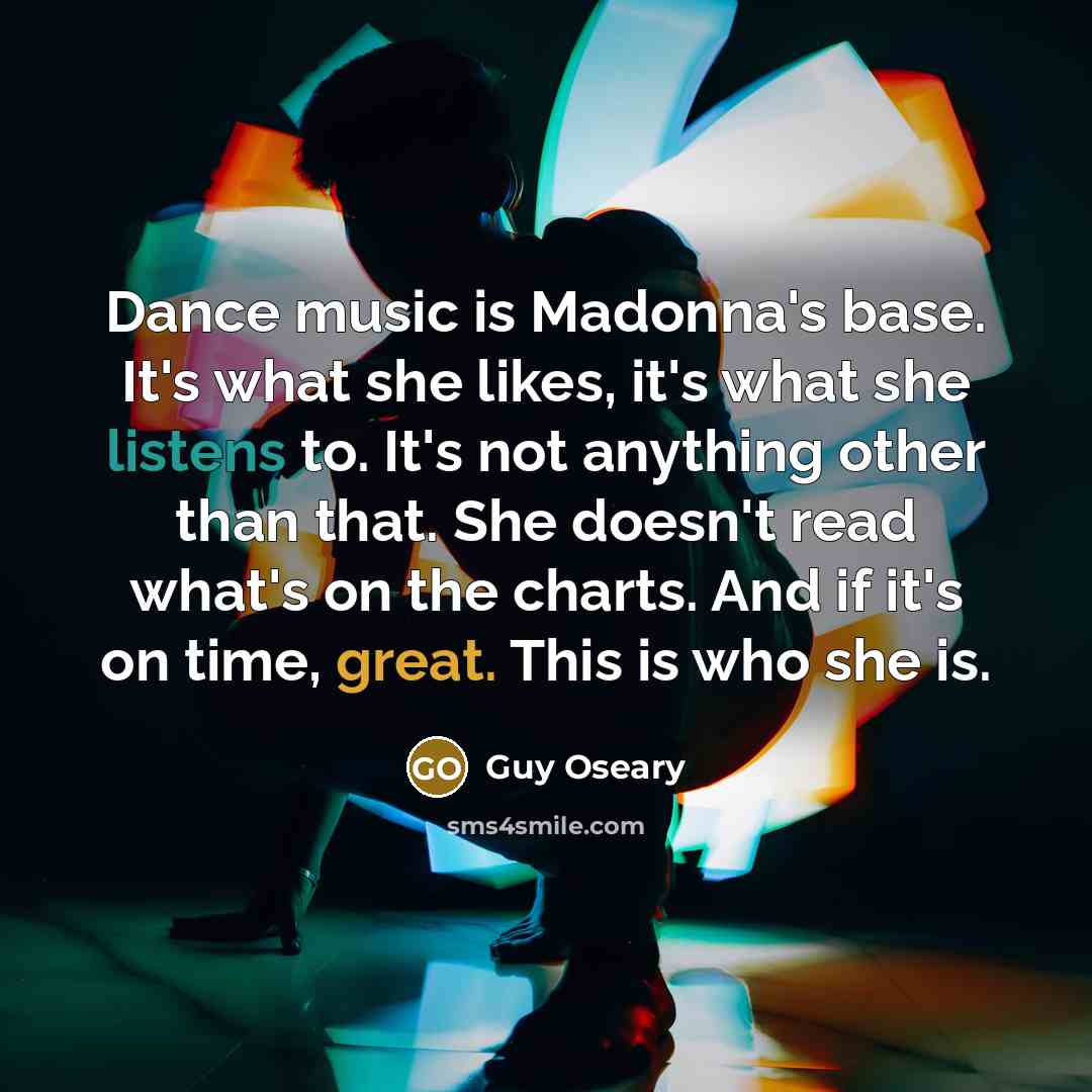 “Dance music is Madonna's base. It's what she likes, it's what she listens to. It's not anything other than that. She doesn't read what's on the charts. And if it's on time, great. This is who she is.” quote by Guy Oseary
