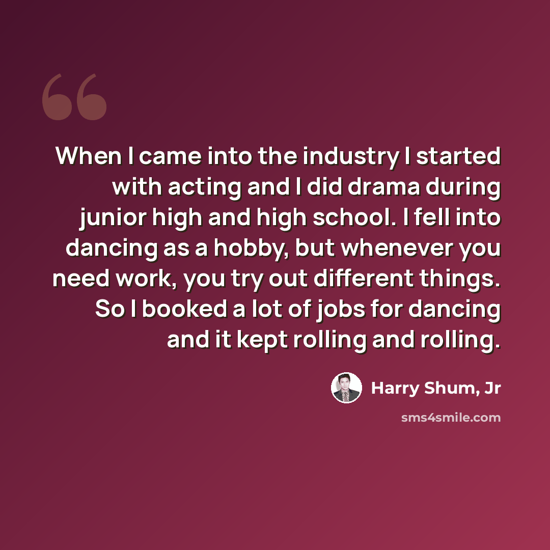 “When I came into the industry I started with acting and I did drama during junior high and high school. I fell into dancing as a hobby, but whenever you need work, you try out different things. So I booked a lot of jobs for dancing and it kept rolling and rolling.” quote by Harry Shum, Jr