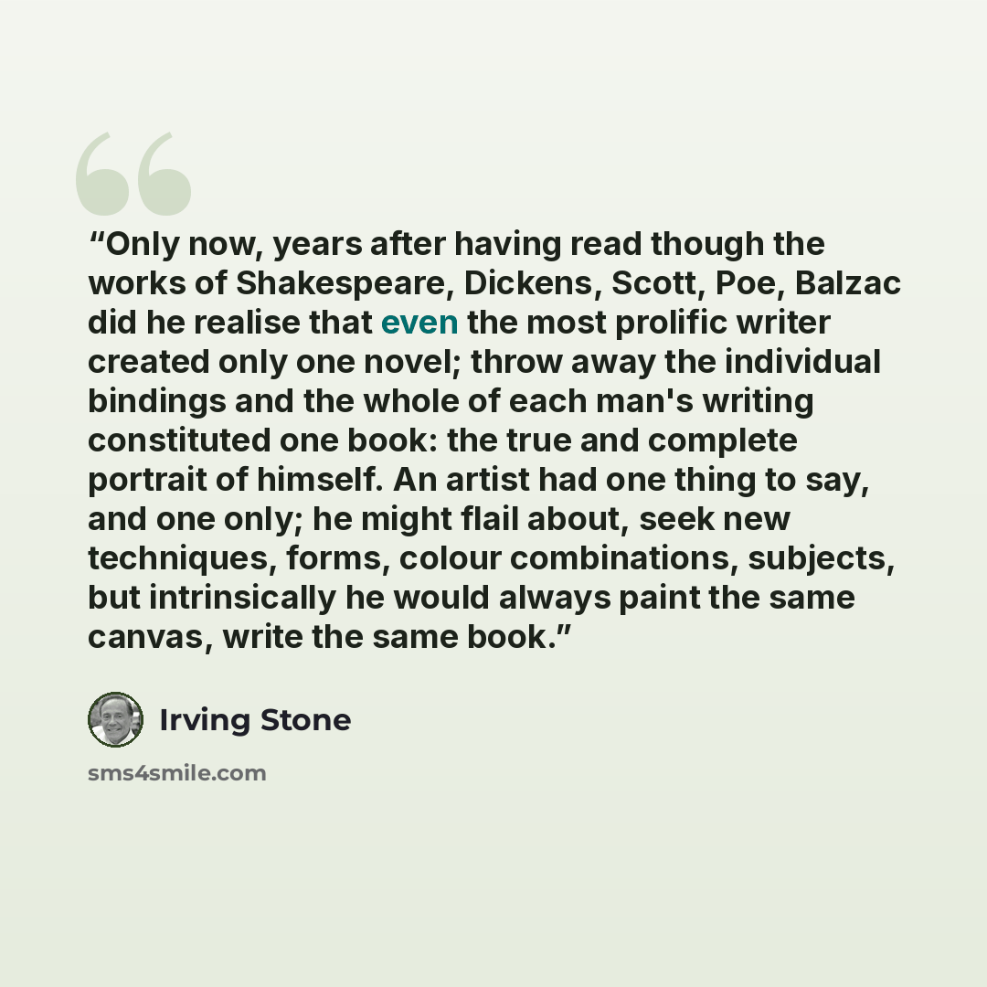 “Only now, years after having read though the works of Shakespeare, Dickens, Scott, Poe, Balzac did he realise that even the most prolific writer created only one novel; throw away the individual bindings and the whole of each man's writing constituted one book: the true and complete portrait of…” quote by Irving Stone