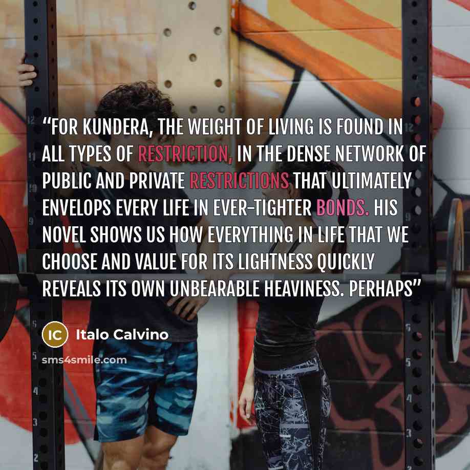 “For Kundera, the weight of living is found in all types of restriction, in the dense network of public and private restrictions that ultimately envelops every life in ever-tighter bonds. His novel shows us how everything in life that we choose and value for its lightness quickly reveals its own…” quote by Italo Calvino