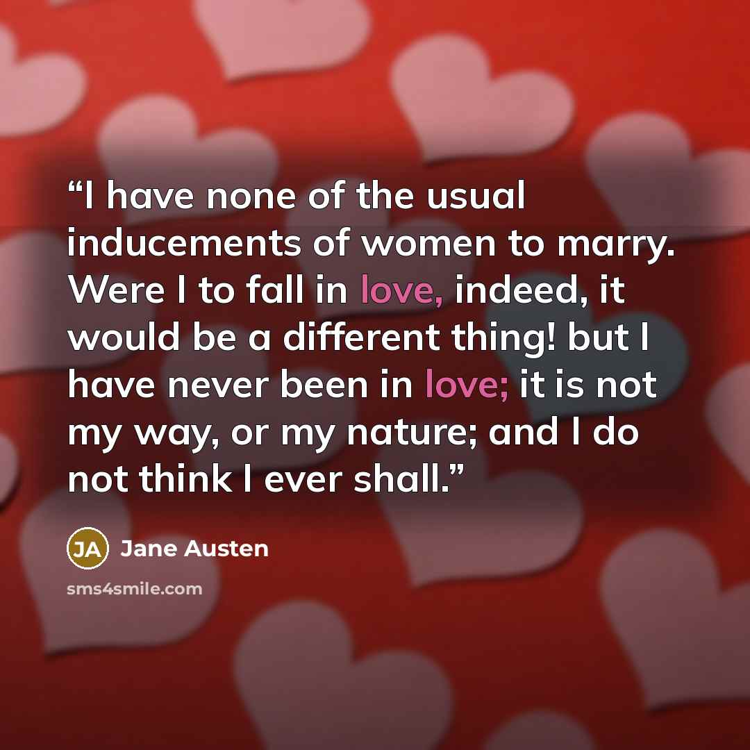 “I have none of the usual inducements of women to marry. Were I to fall in love, indeed, it would be a different thing! but I have never been in love; it is not my way, or my nature; and I do not think I ever shall.” quote by Jane Austen
