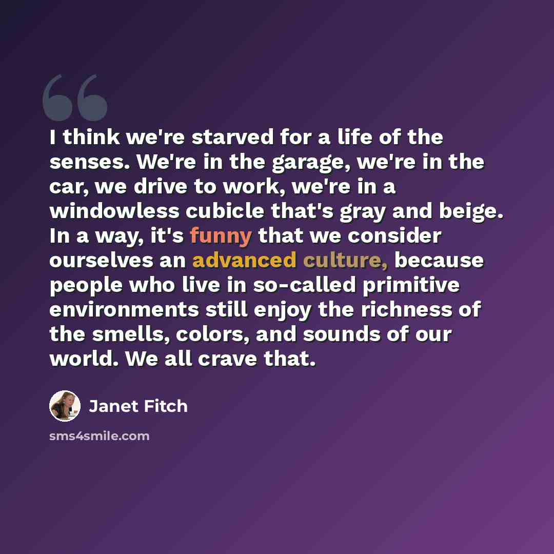 “I think we're starved for a life of the senses. We're in the garage, we're in the car, we drive to work, we're in a windowless cubicle that's gray and beige. In a way, it's funny that we consider ourselves an advanced culture, because people who live in so-called primitive environments still enjoy…” quote by Janet Fitch