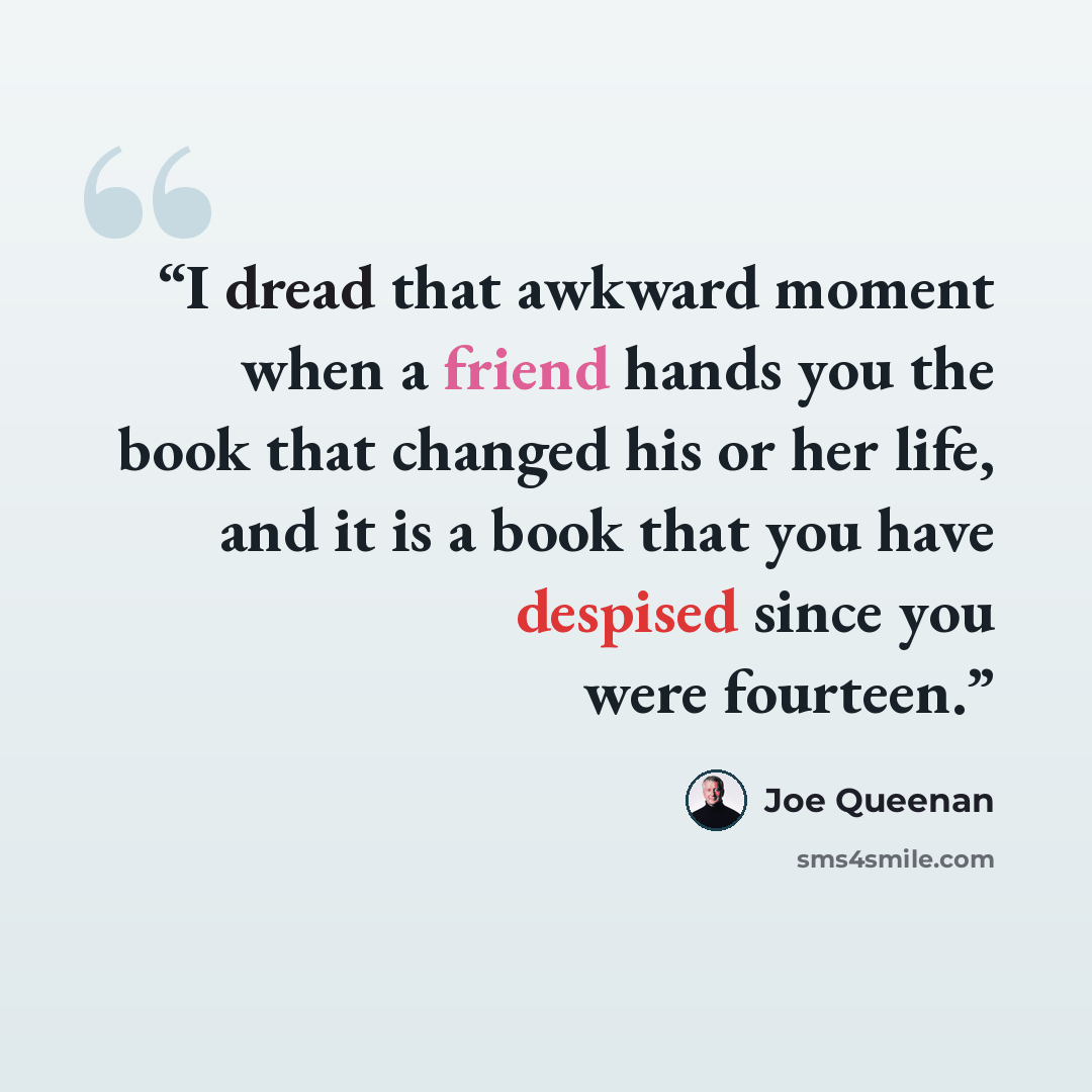 “I dread that awkward moment when a friend hands you the book that changed his or her life, and it is a book that you have despised since you were fourteen.” quote by Joe Queenan