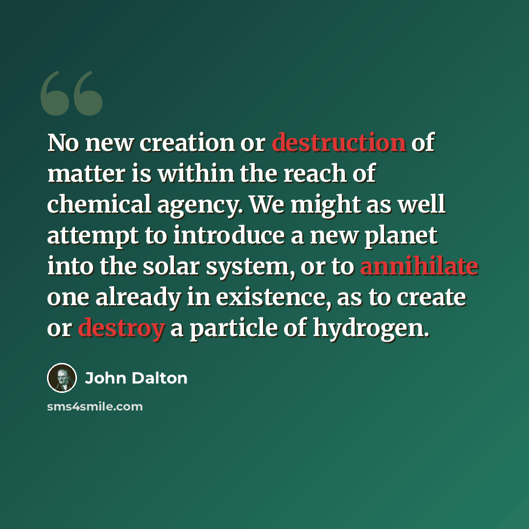 “No new creation or destruction of matter is within the reach of chemical agency. We might as well attempt to introduce a new planet into the solar system, or to annihilate one already in existence, as to create or destroy a particle of hydrogen.” quote by John Dalton