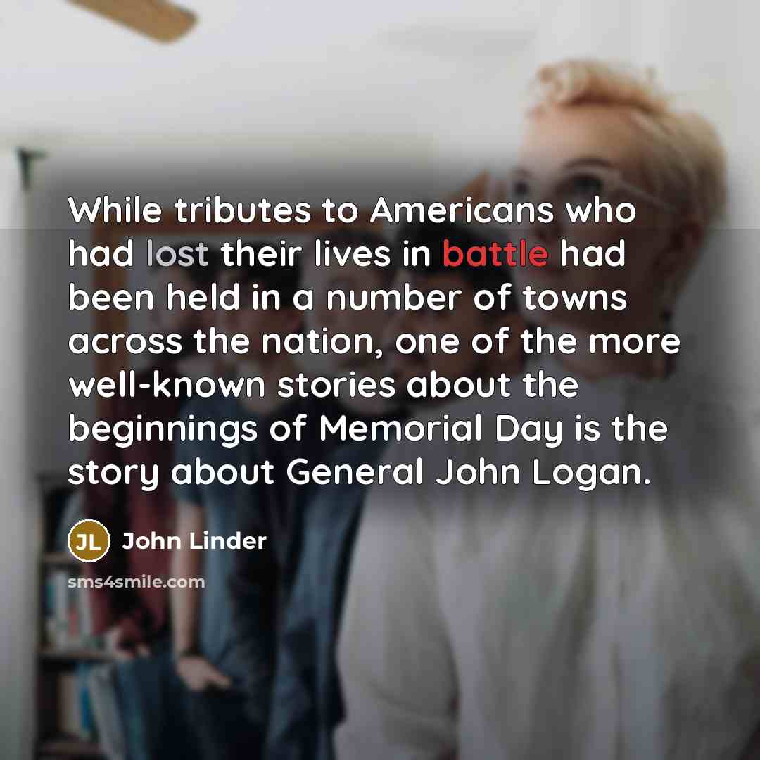 “While tributes to Americans who had lost their lives in battle had been held in a number of towns across the nation, one of the more well-known stories about the beginnings of Memorial Day is the story about General John Logan.” quote by John Linder