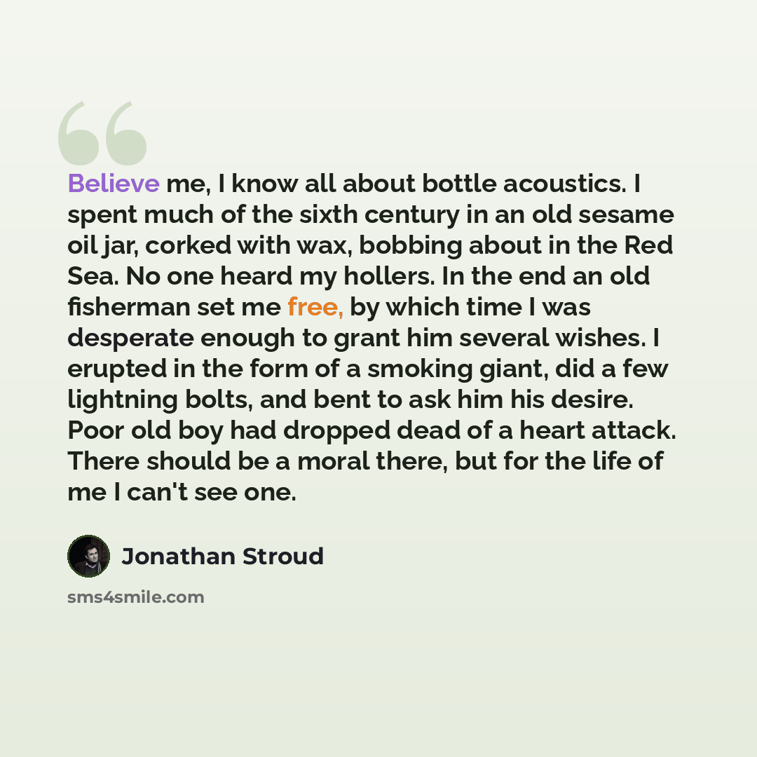 “Believe me, I know all about bottle acoustics. I spent much of the sixth century in an old sesame oil jar, corked with wax, bobbing about in the Red Sea. No one heard my hollers. In the end an old fisherman set me free, by which time I was desperate enough to grant him several wishes. I erupted in…” quote by Jonathan Stroud