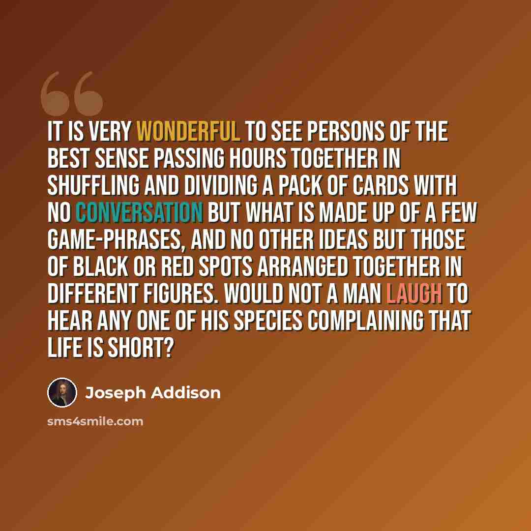 “It is very wonderful to see persons of the best sense passing hours together in shuffling and dividing a pack of cards with no conversation but what is made up of a few game-phrases, and no other ideas but those of black or red spots arranged together in different figures. Would not a man laugh to…” quote by Joseph Addison