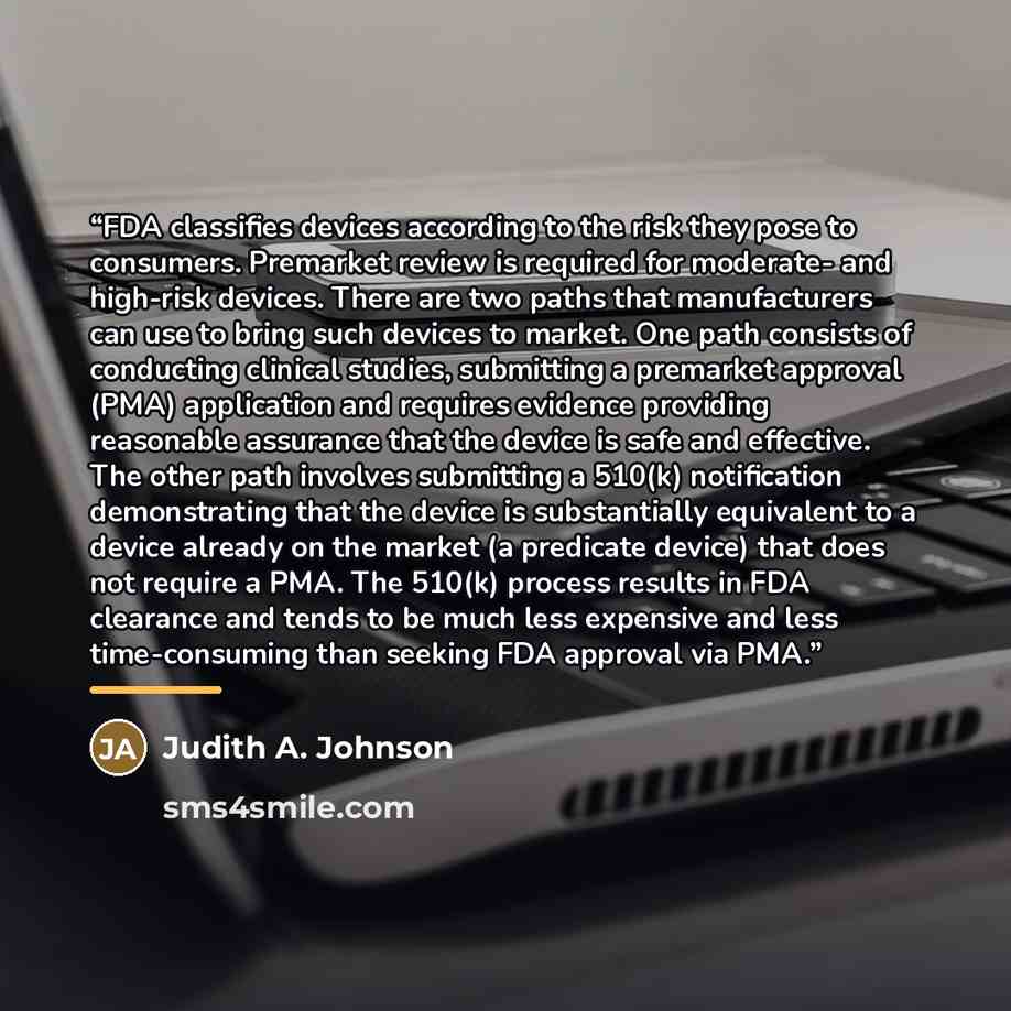 “FDA classifies devices according to the risk they pose to consumers. Premarket review is required for moderate- and high-risk devices. There are two paths that manufacturers can use to bring such devices to market. One path consists of conducting clinical studies, submitting a premarket approval…” quote by Judith A. Johnson