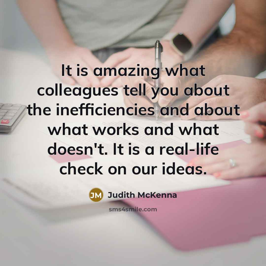 “It is amazing what colleagues tell you about the inefficiencies and about what works and what doesn't. It is a real-life check on our ideas.” quote by Judith McKenna