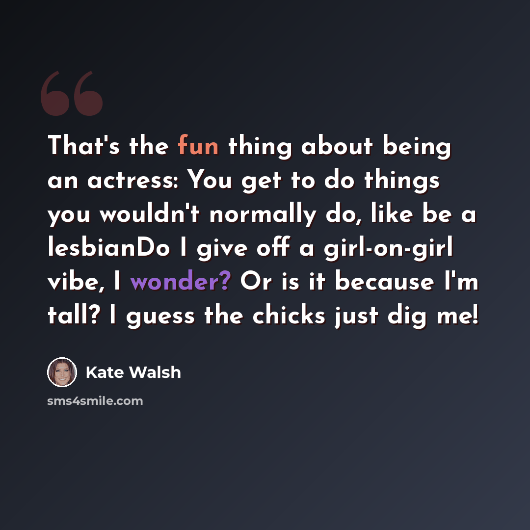 “That's the fun thing about being an actress: You get to do things you wouldn't normally do, like be a lesbianDo I give off a girl-on-girl vibe, I wonder? Or is it because I'm tall? I guess the chicks just dig me!” quote by Kate Walsh