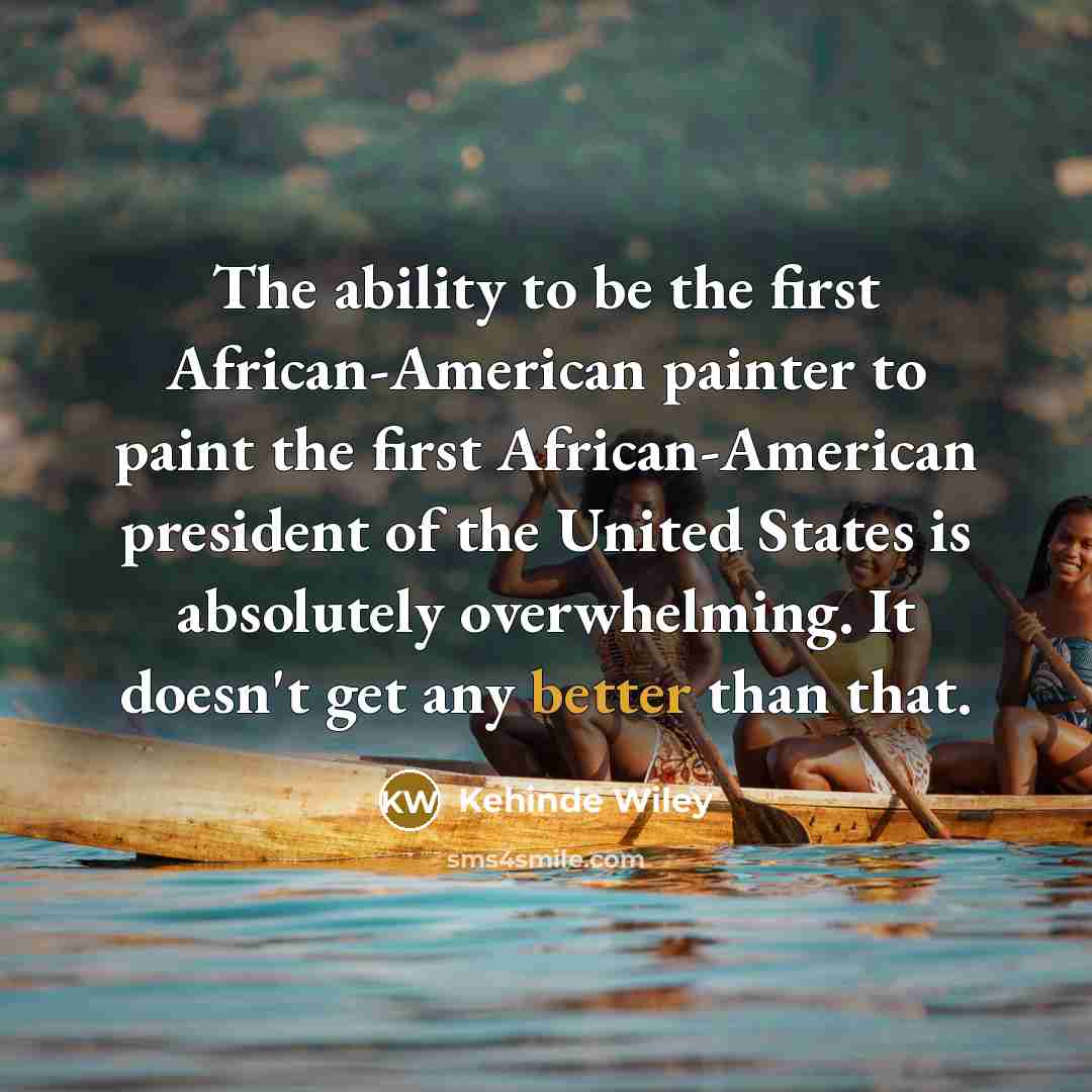 “The ability to be the first African-American painter to paint the first African-American president of the United States is absolutely overwhelming. It doesn't get any better than that.” quote by Kehinde Wiley