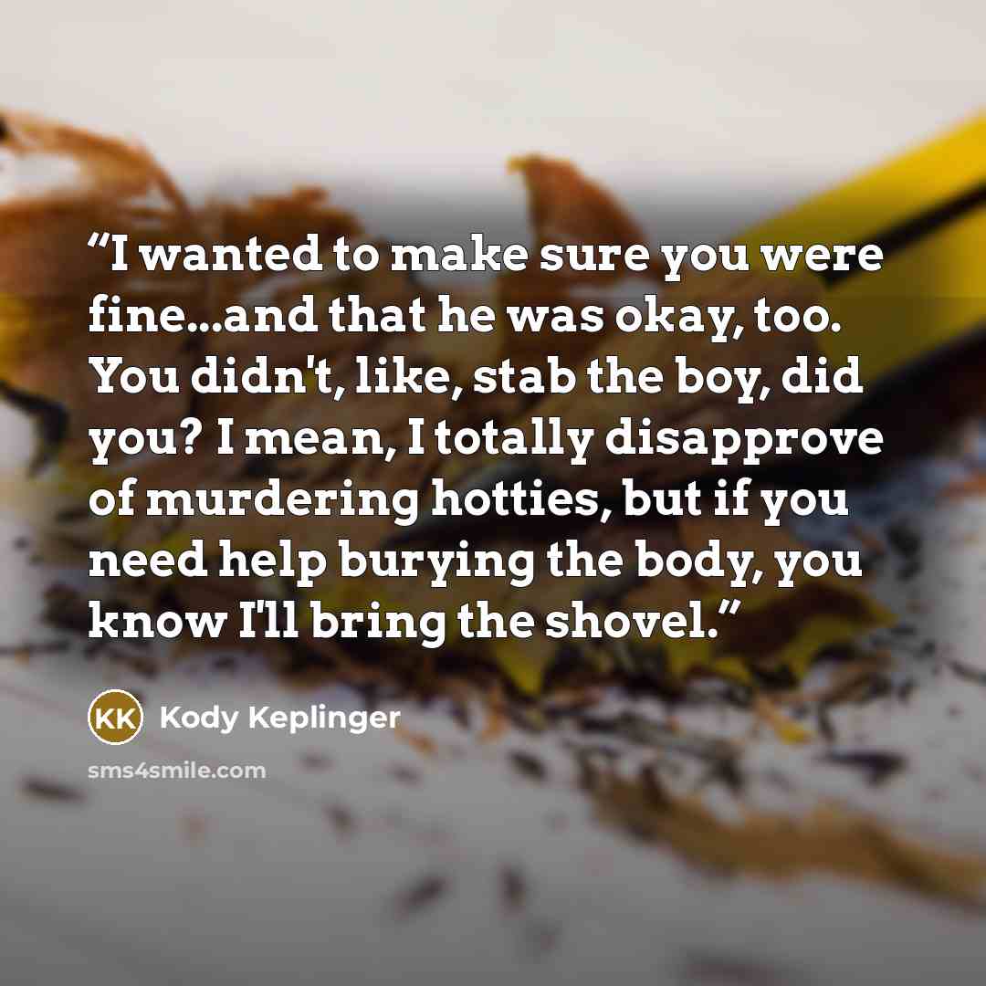 “I wanted to make sure you were fine...and that he was okay, too. You didn't, like, stab the boy, did you? I mean, I totally disapprove of murdering hotties, but if you need help burying the body, you know I'll bring the shovel.” quote by Kody Keplinger