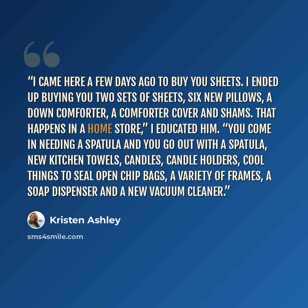 “I came here a few days ago to buy you sheets. I ended up buying you two sets of sheets, six new pillows, a down comforter, a comforter cover and shams. That happens in a home store,” I educated him. “You come in needing a spatula and you go out with a spatula, new kitchen towels, candles, candle…” quote by Kristen Ashley