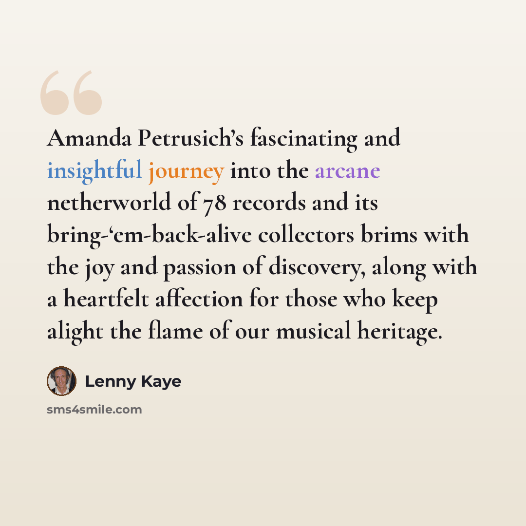 “Amanda Petrusich’s fascinating and insightful journey into the arcane netherworld of 78 records and its bring-‘em-back-alive collectors brims with the joy and passion of discovery, along with a heartfelt affection for those who keep alight the flame of our musical heritage.” quote by Lenny Kaye