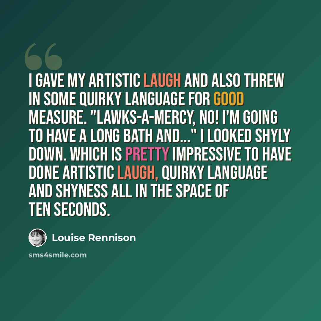 “I gave my artistic laugh and also threw in some quirky language for good measure. "Lawks-a-mercy, no! I'm going to have a long bath and..." I looked shyly down. Which is pretty impressive to have done artistic laugh, quirky language and shyness all in the space of ten seconds.” quote by Louise Rennison