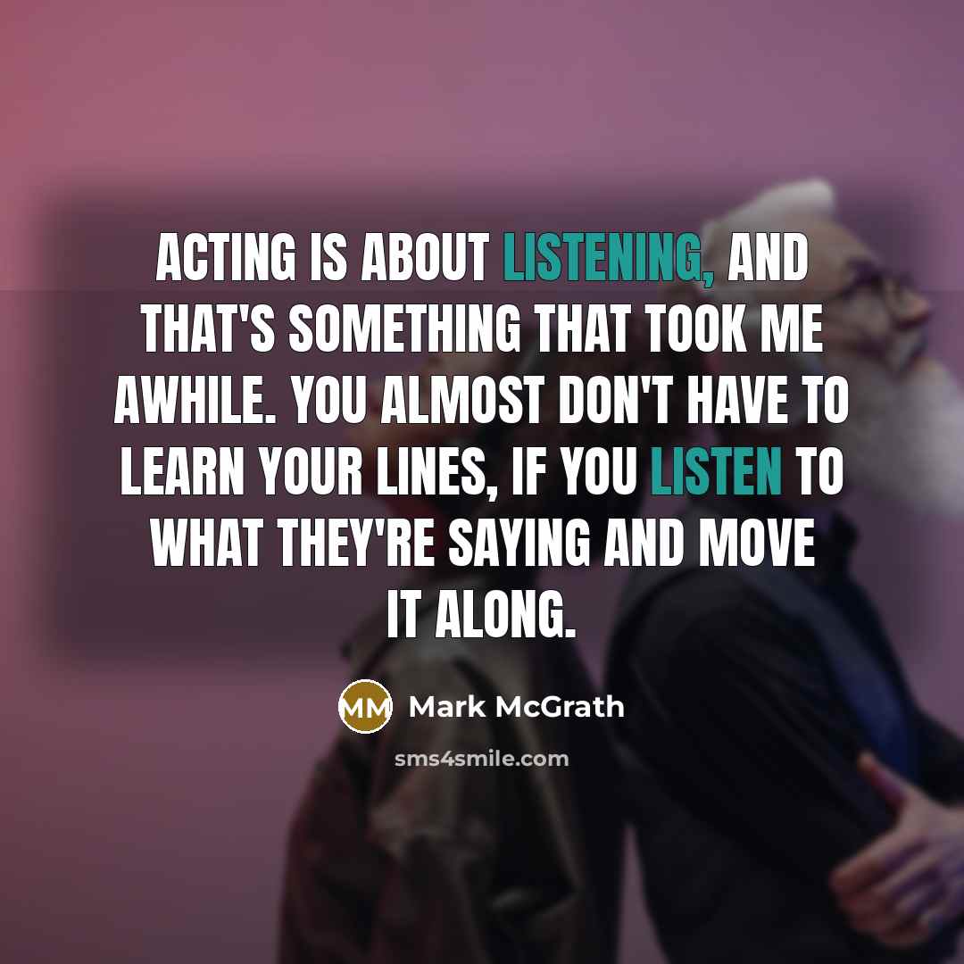 “Acting is about listening, and that's something that took me awhile. You almost don't have to learn your lines, if you listen to what they're saying and move it along.” quote by Mark McGrath