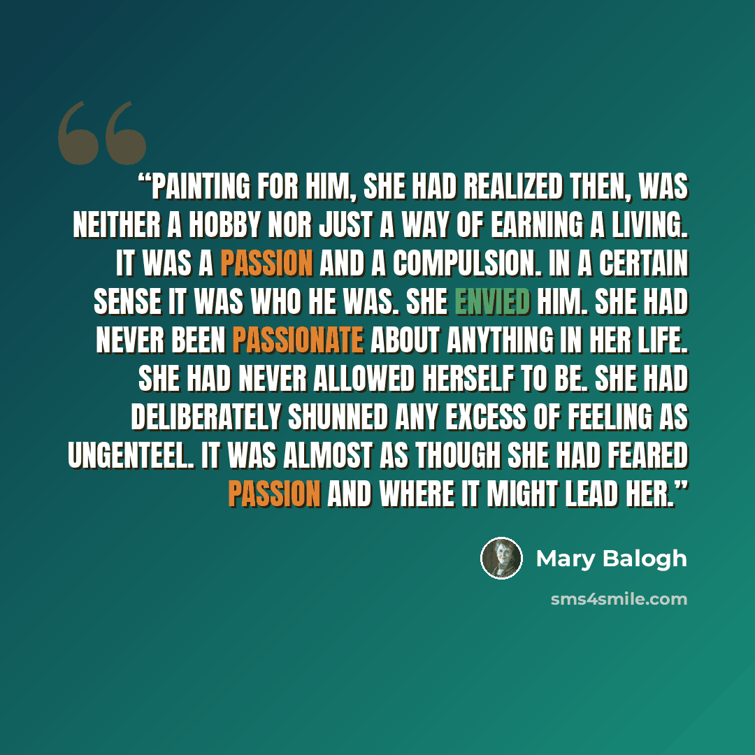 “Painting for him, she had realized then, was neither a hobby nor just a way of earning a living. It was a passion and a compulsion. In a certain sense it was who he was. She envied him. She had never been passionate about anything in her life. She had never allowed herself to be. She had…” quote by Mary Balogh