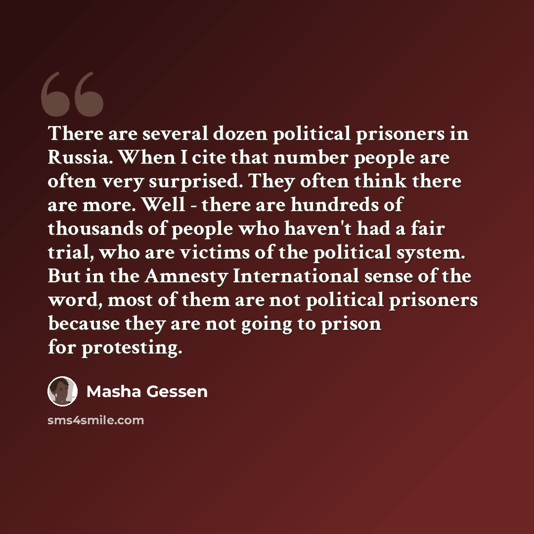 “There are several dozen political prisoners in Russia. When I cite that number people are often very surprised. They often think there are more. Well - there are hundreds of thousands of people who haven't had a fair trial, who are victims of the political system. But in the Amnesty International…” quote by Masha Gessen
