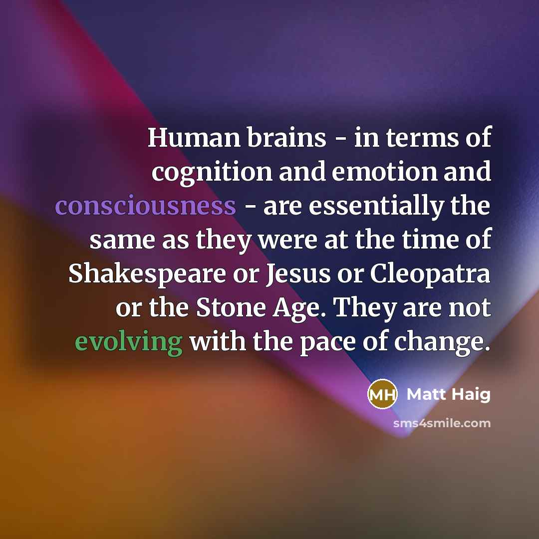 “Human brains - in terms of cognition and emotion and consciousness - are essentially the same as they were at the time of Shakespeare or Jesus or Cleopatra or the Stone Age. They are not evolving with the pace of change.” quote by Matt Haig