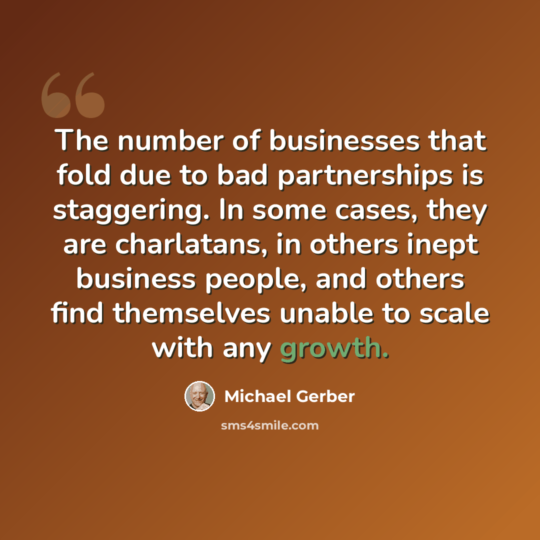 “The number of businesses that fold due to bad partnerships is staggering. In some cases, they are charlatans, in others inept business people, and others find themselves unable to scale with any growth.” quote by Michael Gerber