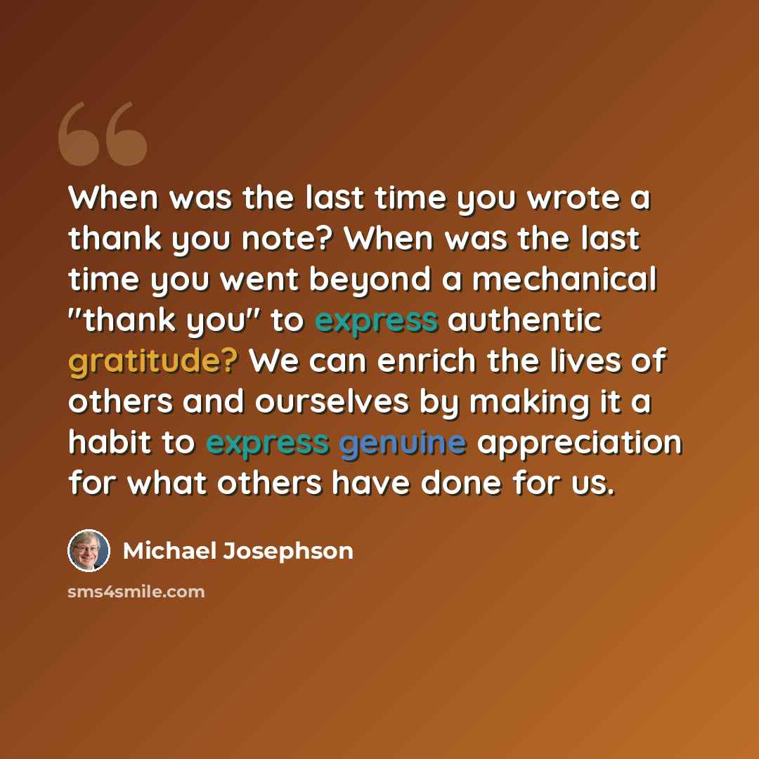 “When was the last time you wrote a thank you note? When was the last time you went beyond a mechanical "thank you" to express authentic gratitude? We can enrich the lives of others and ourselves by making it a habit to express genuine appreciation for what others have done for us.” quote by Michael Josephson