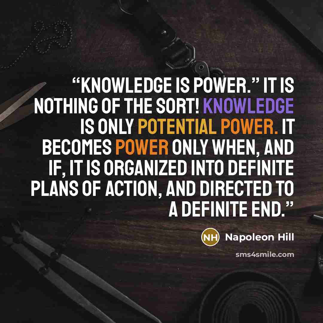 “knowledge is power.” It is nothing of the sort! Knowledge is only potential power. It becomes power only when, and if, it is organized into definite plans of action, and directed to a definite end.” quote by Napoleon Hill