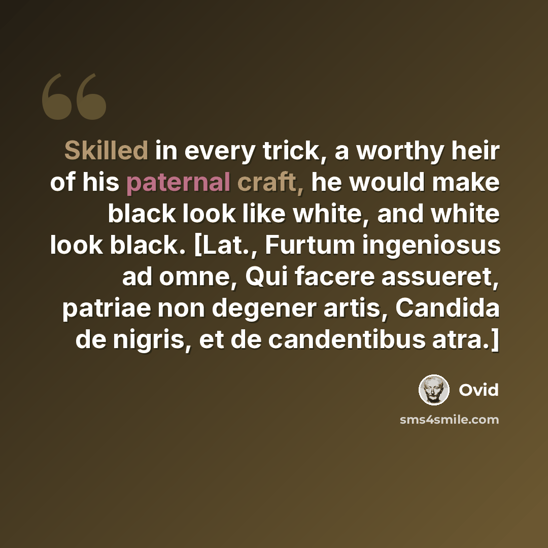 “Skilled in every trick, a worthy heir of his paternal craft, he would make black look like white, and white look black. [Lat., Furtum ingeniosus ad omne, Qui facere assueret, patriae non degener artis, Candida de nigris, et de candentibus atra.]” quote by Ovid