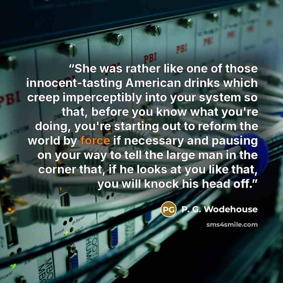 “She was rather like one of those innocent-tasting American drinks which creep imperceptibly into your system so that, before you know what you're doing, you're starting out to reform the world by force if necessary and pausing on your way to tell the large man in the corner that, if he looks at…” quote by P. G. Wodehouse