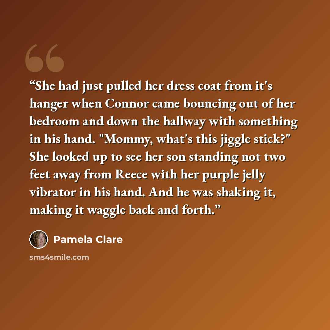 “She had just pulled her dress coat from it's hanger when Connor came bouncing out of her bedroom and down the hallway with something in his hand. "Mommy, what's this jiggle stick?" She looked up to see her son standing not two feet away from Reece with her purple jelly vibrator in his hand. And he…” quote by Pamela Clare