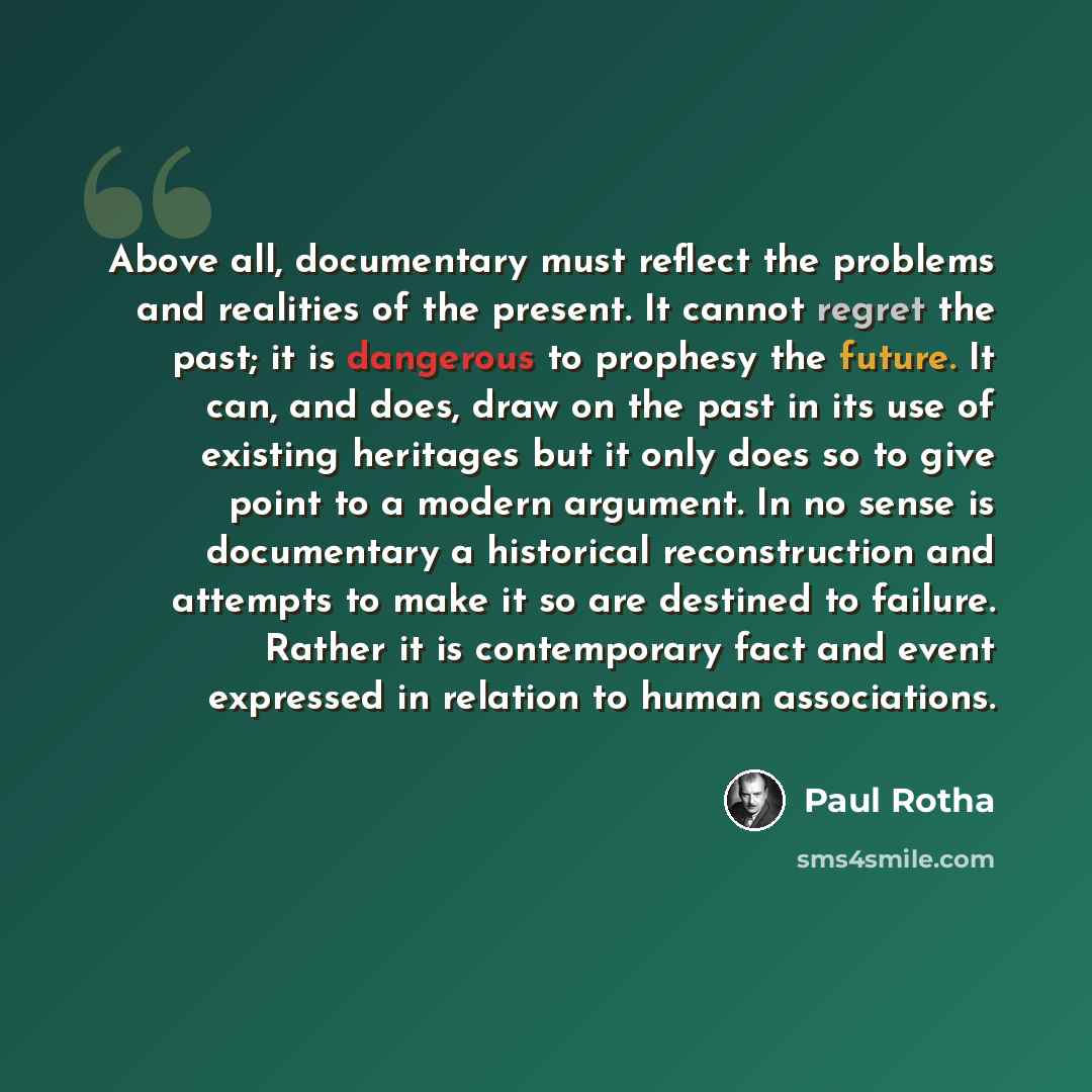 “Above all, documentary must reflect the problems and realities of the present. It cannot regret the past; it is dangerous to prophesy the future. It can, and does, draw on the past in its use of existing heritages but it only does so to give point to a modern argument. In no sense is documentary a…” quote by Paul Rotha