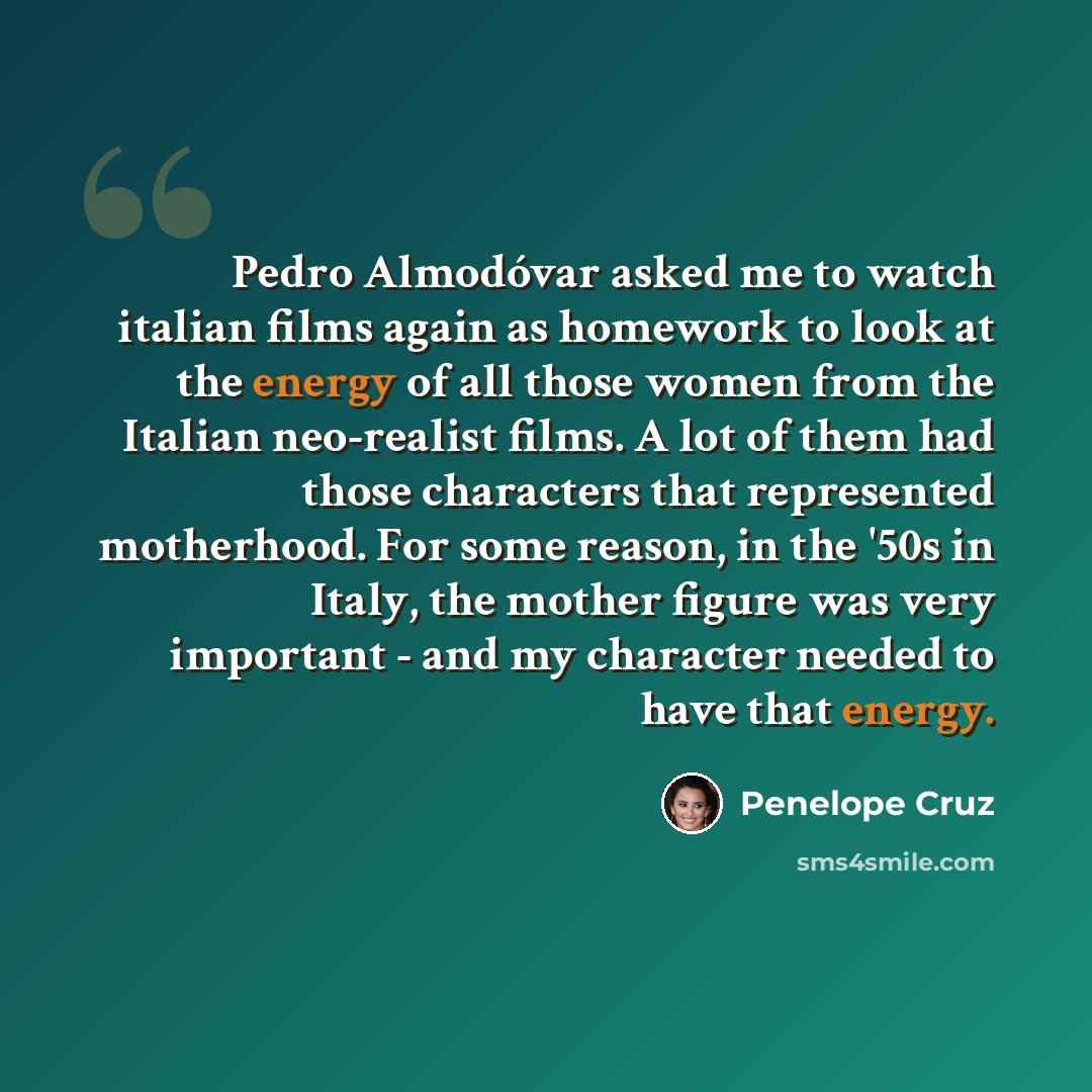 “Pedro Almodóvar asked me to watch italian films again as homework to look at the energy of all those women from the Italian neo-realist films. A lot of them had those characters that represented motherhood. For some reason, in the '50s in Italy, the mother figure was very important - and my…” quote by Penelope Cruz