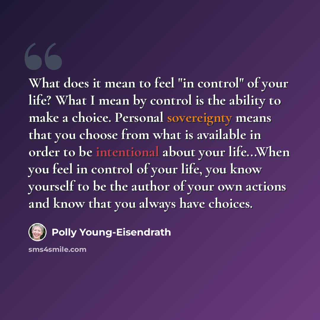 “What does it mean to feel "in control" of your life? What I mean by control is the ability to make a choice. Personal sovereignty means that you choose from what is available in order to be intentional about your life...When you feel in control of your life, you know yourself to be the author of…” quote by Polly Young-Eisendrath