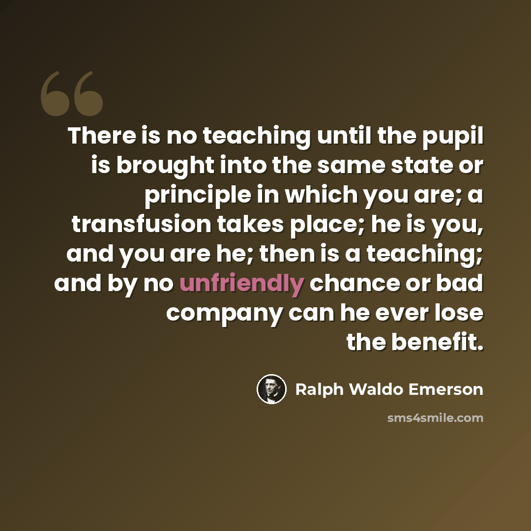 “There is no teaching until the pupil is brought into the same state or principle in which you are; a transfusion takes place; he is you, and you are he; then is a teaching; and by no unfriendly chance or bad company can he ever lose the benefit.” quote by Ralph Waldo Emerson